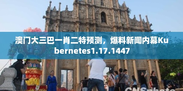 澳门大三巴一肖二特预测，爆料新闻内幕Kubernetes1.17.1447