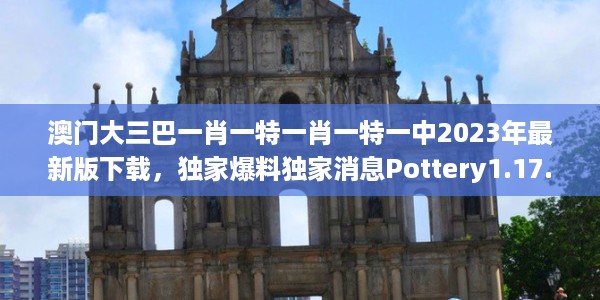 澳门大三巴一肖一特一肖一特一中2023年最新版下载，独家爆料独家消息Pottery1.17.1611