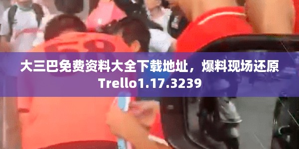 大三巴免费资料大全下载地址，爆料现场还原Trello1.17.3239