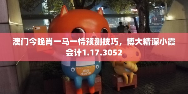 澳门今晚肖一马一恃预测技巧，博大精深小霞会计1.17.3052